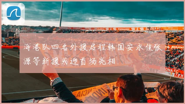 海港队四名外援启程韩国安永佳张源等新援或迎首场亮相