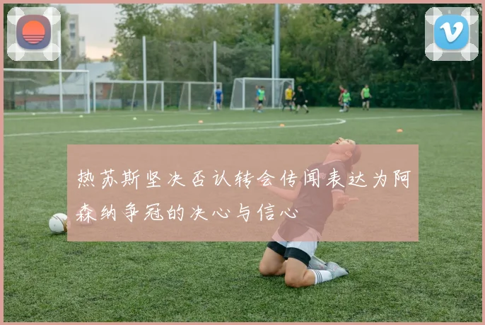 热苏斯坚决否认转会传闻表达为阿森纳争冠的决心与信心
