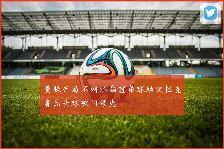 曼联开局不利水晶宫角球助攻拉克鲁瓦头球破门领先
