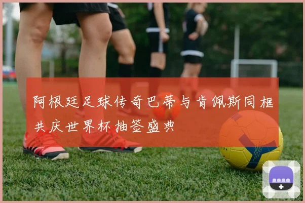 阿根廷足球传奇巴蒂与肯佩斯同框共庆世界杯抽签盛典