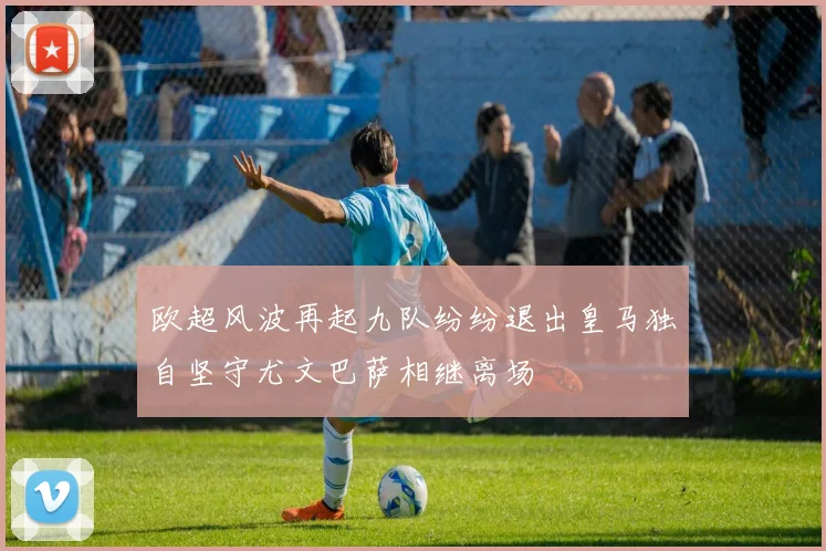 欧超风波再起九队纷纷退出皇马独自坚守尤文巴萨相继离场