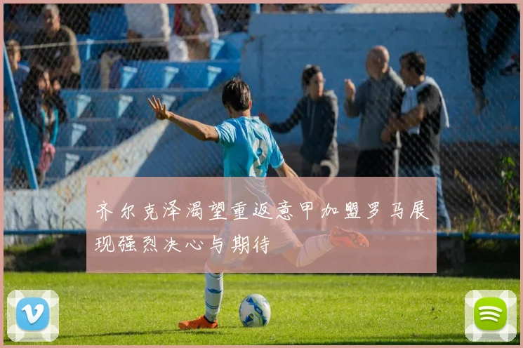 齐尔克泽渴望重返意甲加盟罗马展现强烈决心与期待