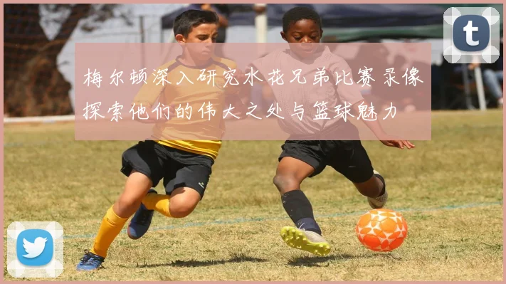 梅尔顿深入研究水花兄弟比赛录像探索他们的伟大之处与篮球魅力