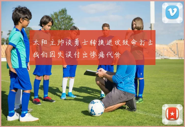 太阳主帅谈勇士转换进攻致命打击我们因失误付出惨痛代价