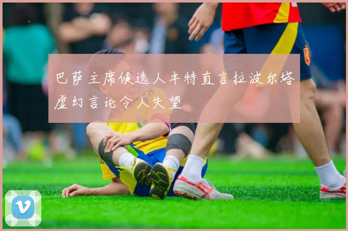 巴萨主席候选人丰特直言拉波尔塔虚幻言论令人失望