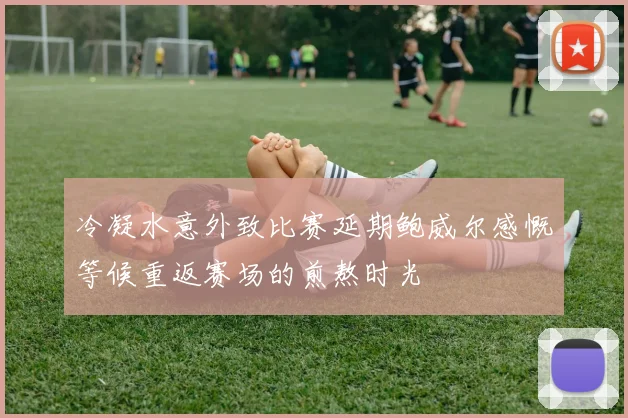 冷凝水意外致比赛延期鲍威尔感慨等候重返赛场的煎熬时光