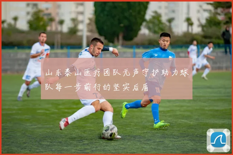 山东泰山医疗团队无声守护助力球队每一步前行的坚实后盾