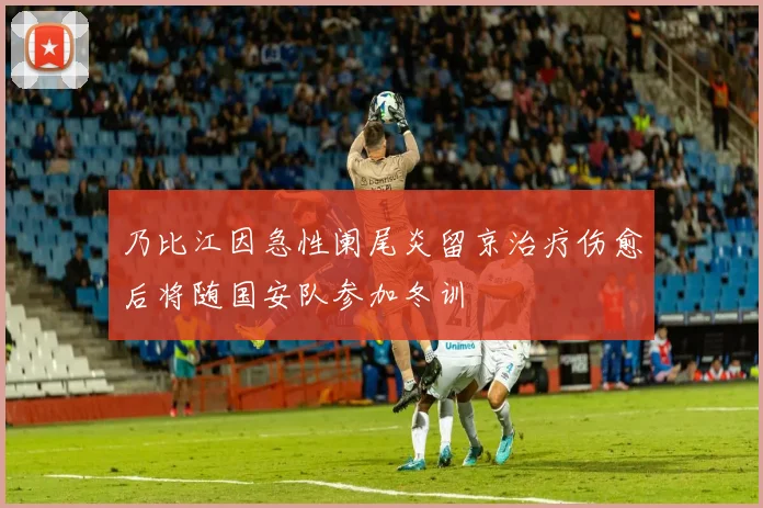 乃比江因急性阑尾炎留京治疗伤愈后将随国安队参加冬训