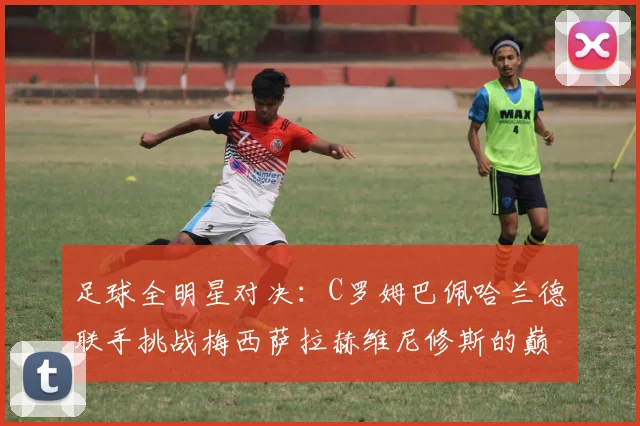 足球全明星对决：C罗姆巴佩哈兰德联手挑战梅西萨拉赫维尼修斯的巅峰之战