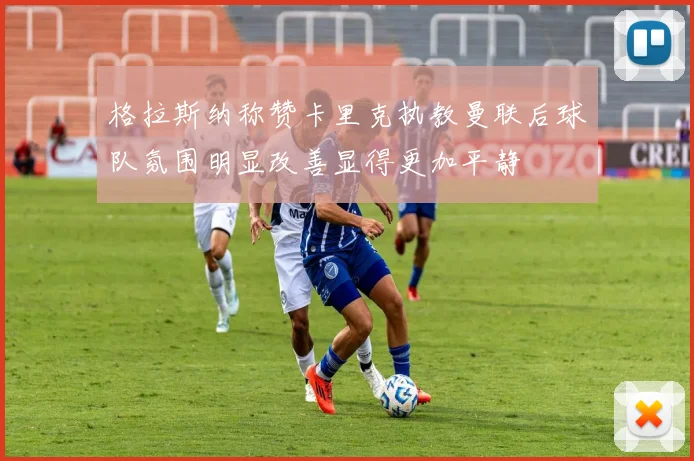 格拉斯纳称赞卡里克执教曼联后球队氛围明显改善显得更加平静