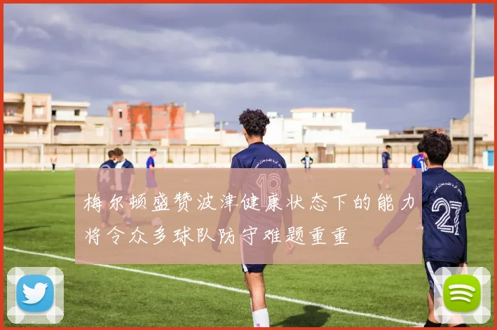 梅尔顿盛赞波津健康状态下的能力将令众多球队防守难题重重