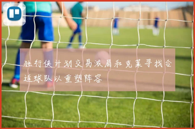 独行侠计划交易浓眉和克莱寻找合适球队以重塑阵容