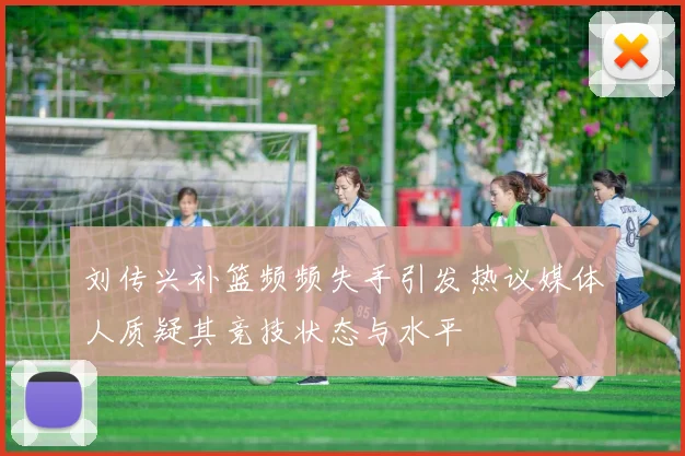 刘传兴补篮频频失手引发热议媒体人质疑其竞技状态与水平