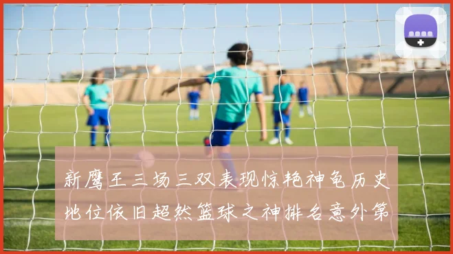 新鹰王三场三双表现惊艳神龟历史地位依旧超然篮球之神排名意外第三