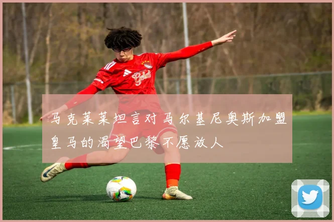 马克莱莱坦言对马尔基尼奥斯加盟皇马的渴望巴黎不愿放人