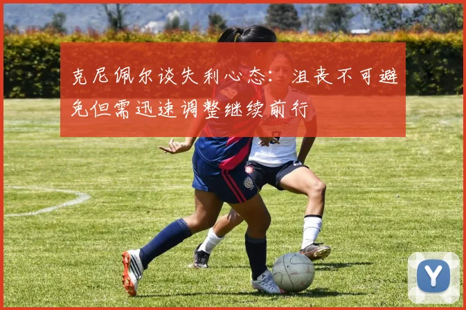 克尼佩尔谈失利心态：沮丧不可避免但需迅速调整继续前行