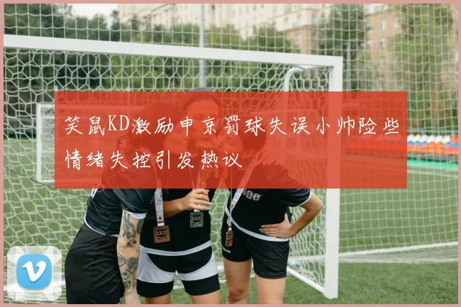 笑鼠KD激励申京罚球失误小帅险些情绪失控引发热议