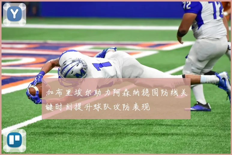 加布里埃尔助力阿森纳稳固防线关键时刻提升球队攻防表现