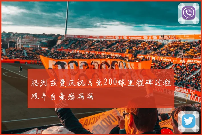 格列兹曼庆祝马竞200球里程碑过程艰辛自豪感满满