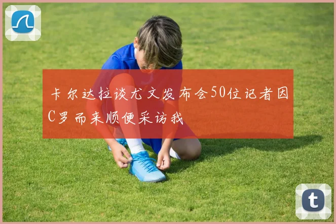 卡尔达拉谈尤文发布会50位记者因C罗而来顺便采访我