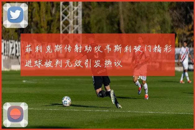 菲利克斯传射助攻韦斯利破门精彩进球被判无效引发热议