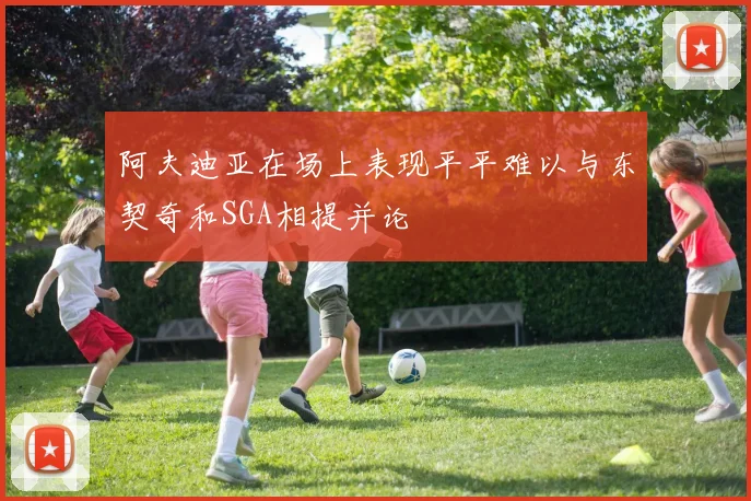 阿夫迪亚在场上表现平平难以与东契奇和SGA相提并论