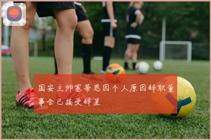 国安主帅塞蒂恩因个人原因辞职董事会已接受辞呈