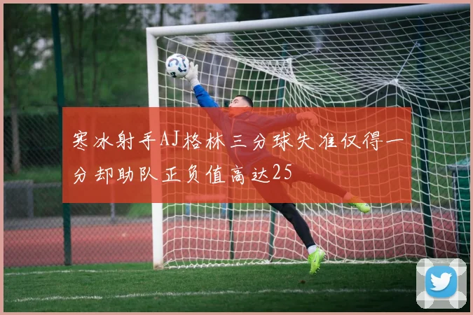 寒冰射手AJ格林三分球失准仅得一分却助队正负值高达25