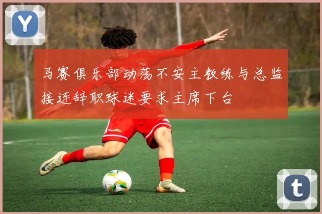 马赛俱乐部动荡不安主教练与总监接连辞职球迷要求主席下台