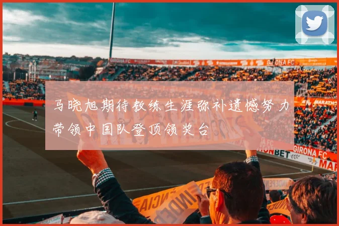 马晓旭期待教练生涯弥补遗憾努力带领中国队登顶领奖台