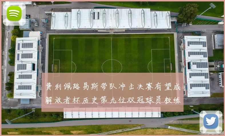 费利佩路易斯带队冲击决赛有望成解放者杯历史第九位双冠球员教练
