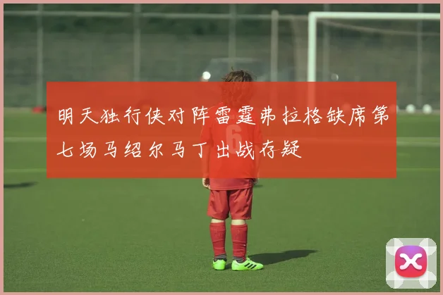 明天独行侠对阵雷霆弗拉格缺席第七场马绍尔马丁出战存疑