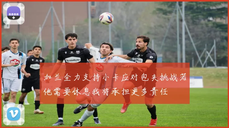 加兰全力支持小卡应对包夹挑战若他需要休息我将承担更多责任