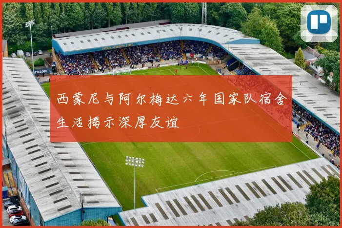 西蒙尼与阿尔梅达六年国家队宿舍生活揭示深厚友谊
