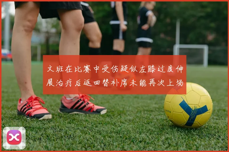文班在比赛中受伤疑似左膝过度伸展治疗后返回替补席未能再次上场