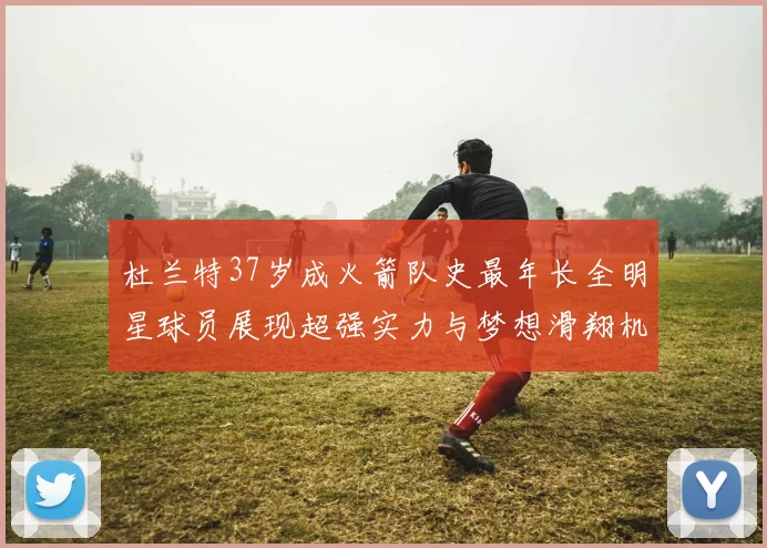 杜兰特37岁成火箭队史最年长全明星球员展现超强实力与梦想滑翔机般飞翔