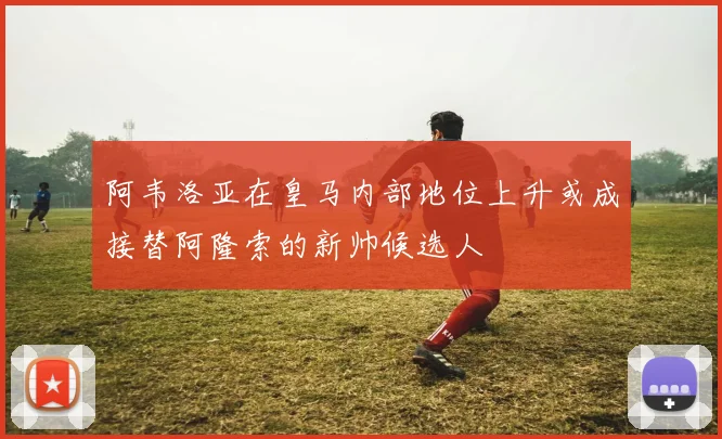 阿韦洛亚在皇马内部地位上升或成接替阿隆索的新帅候选人