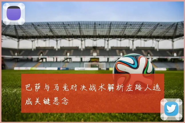 巴萨与马竞对决战术解析左路人选成关键悬念