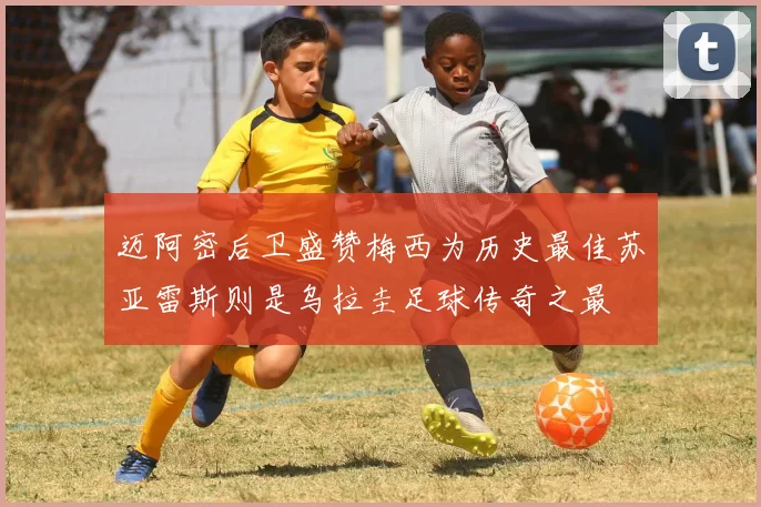 迈阿密后卫盛赞梅西为历史最佳苏亚雷斯则是乌拉圭足球传奇之最